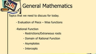 General Mathematics
Topics that we need to discuss for today.
- Evaluation of Piece – Wise functions
-Rational Function
- Restrictions/Extraneous roots
- Domain of Rational Function
- Asymptotes
- Intercepts
 