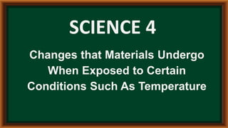 SCIENCE 4
Changes that Materials Undergo
When Exposed to Certain
Conditions Such As Temperature
 