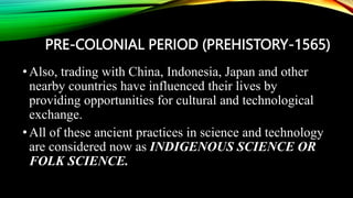 PRE-COLONIAL PERIOD (PREHISTORY-1565)
•Also, trading with China, Indonesia, Japan and other
nearby countries have influenced their lives by
providing opportunities for cultural and technological
exchange.
•All of these ancient practices in science and technology
are considered now as INDIGENOUS SCIENCE OR
FOLK SCIENCE.
 