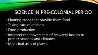SCIENCE IN PRE-COLONIAL PERIOD
•Planting crops that provide them food
•Taking care of animals
•Food production
•Interpret the movements of heavenly bodies to
predict seasons and climates
•Medicinal uses of plants
 