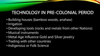 TECHNOLOGY IN PRE-COLONIAL PERIOD
• Building houses (bamboo woods, anahaw)
• Irrigation
• Developing tools (rocks and metals from other Nations)
• Musical instruments
• Metal Age Influence Gold and Silver jewelry
• Trading with other countries
• Indigenous or Folk Science
 