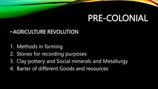 PRE-COLONIAL
• AGRICULTURE REVOLUTION
1. Methods in farming
2. Stones for recording purposes
3. Clay pottery and Social minerals and Metallurgy
4. Barter of different Goods and resources
 