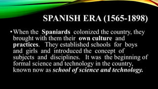 SPANISH ERA (1565-1898)
•When the Spaniards colonized the country, they
brought with them their own culture and
practices. They established schools for boys
and girls and introduced the concept of
subjects and disciplines. It was the beginning of
formal science and technology in the country,
known now as school of science and technology.
 