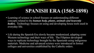 SPANISH ERA (1565-1898)
• Learning of science in school focuses on understanding different
concepts related to the human body, plants, animals and heavenly
bodies. Technology focuses on using and developing house tools used in
everyday life.
• Life during the Spanish Era slowly became modernized, adapting some
Western technology and their ways of life. The Filipinos developed
ways to replicate technology brought by the Spaniards using indigenous
materials. Medicine and advanced science were introduced in formal
colleges and universities established by the Catholic orders.
 