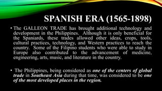 SPANISH ERA (1565-1898)
• The GALLEON TRADE has brought additional technology and
development in the Philippines. Although it is only beneficial for
the Spaniards, these trades allowed other ideas, crops, tools,
cultural practices, technology, and Western practices to reach the
country. Some of the Filipino students who were able to study in
Europe also contributed to the advancement of medicine,
engineering, arts, music, and literature in the country.
• The Philippines, being considered as one of the centers of global
trade in Southeast Asia during that time, was considered to be one
of the most developed places in the region.
 