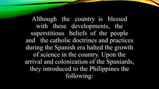 Although the country is blessed
with these developments, the
superstitious beliefs of the people
and the catholic doctrines and practices
during the Spanish era halted the growth
of science in the country. Upon the
arrival and colonization of the Spaniards,
they introduced to the Philippines the
following:
 
