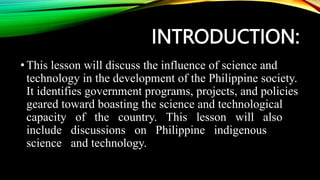 INTRODUCTION:
•This lesson will discuss the influence of science and
technology in the development of the Philippine society.
It identifies government programs, projects, and policies
geared toward boasting the science and technological
capacity of the country. This lesson will also
include discussions on Philippine indigenous
science and technology.
 
