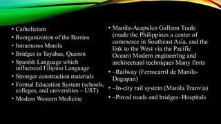 • Catholicism
• Reorganization of the Barrios
• Intramuros Manila
• Bridges in Tayabas, Quezon
• Spanish Language which
influenced Filipino Language
• Stronger construction materials
• Formal Education System (schools,
colleges, and universities – UST)
• Modern Western Medicine
• Manila-Acapulco Galleon Trade
(made the Philippines a center of
commerce in Southeast Asia, and the
link to the West via the Pacific
Ocean) Modern engineering and
architectural techniques Many firsts
• –Railway (Ferrocarril de Manila-
Dagupan)
• –In-city rail system (Manila Tranvia)
• –Paved roads and bridges–Hospitals
 
