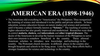 AMERICAN ERA (1898-1946)
• The Americans did everything to “Americanize” the Philippines. They reorganized
the learning of science and introduced it in the public and private schools. In basic
education, science education focuses on nature studies and science and sanitation,
until it became a subject formally known as “Science.” The teaching of science in
higher education has also greatly improved and modernized. Researches were done
to control malaria, cholera, and tuberculosis and other tropical diseases. The
desire of the Americans to develop the human resources of the Philippines to serve
their own interests is somehow beneficial in the country. These allowed
American scholars to introduce new knowledge and technology in the
country. The Protestant church missions in different places in the country also
brought hospitals and schools to far flung areas. Little by little, these efforts built a
stronger foundation for science and technology in the country.
 