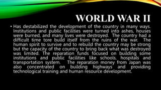 WORLD WAR II
• Has destabilized the development of the country in many ways.
Institutions and public facilities were turned into ashes, houses
were burned, and many lives were destroyed. The country had a
difficult time tore build itself from the ruins of the war. The
human spirit to survive and to rebuild the country may be strong
but the capacity of the country to bring back what was destroyed
was limited. The reparation funds focused on building some
institutions and public facilities like schools, hospitals and
transportation system. The reparation money from Japan was
also concentrated on building highways and providing
technological training and human resource development.
 