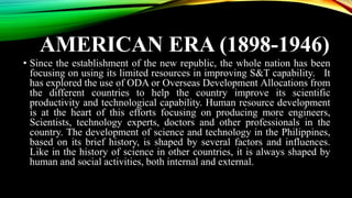 AMERICAN ERA (1898-1946)
• Since the establishment of the new republic, the whole nation has been
focusing on using its limited resources in improving S&T capability. It
has explored the use of ODA or Overseas Development Allocations from
the different countries to help the country improve its scientific
productivity and technological capability. Human resource development
is at the heart of this efforts focusing on producing more engineers,
Scientists, technology experts, doctors and other professionals in the
country. The development of science and technology in the Philippines,
based on its brief history, is shaped by several factors and influences.
Like in the history of science in other countries, it is always shaped by
human and social activities, both internal and external.
 