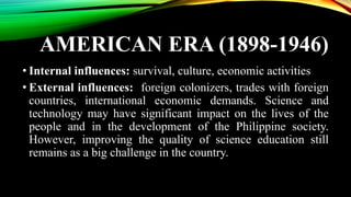 AMERICAN ERA (1898-1946)
• Internal influences: survival, culture, economic activities
• External influences: foreign colonizers, trades with foreign
countries, international economic demands. Science and
technology may have significant impact on the lives of the
people and in the development of the Philippine society.
However, improving the quality of science education still
remains as a big challenge in the country.
 