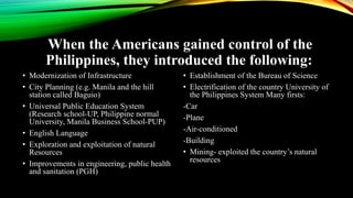 When the Americans gained control of the
Philippines, they introduced the following:
• Modernization of Infrastructure
• City Planning (e.g. Manila and the hill
station called Baguio)
• Universal Public Education System
(Research school-UP, Philippine normal
University, Manila Business School-PUP)
• English Language
• Exploration and exploitation of natural
Resources
• Improvements in engineering, public health
and sanitation (PGH)
• Establishment of the Bureau of Science
• Electrification of the country University of
the Philippines System Many firsts:
-Car
-Plane
-Air-conditioned
-Building
• Mining- exploited the country’s natural
resources
 