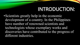 INTRODUCTION:
•Scientists greatly help in the economic
development of a country. In the Philippines
have number of renowned scientists and
technologists whose exemplary works and
discoveries have contributed to the progress of
different industries.
 