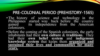 PRE-COLONIAL PERIOD (PREHISTORY-1565)
•The history of science and technology in the
Philippines started way back before the country
gained its independence from the American
colonizers.
•Before the coming of the Spanish colonizers, the early
inhabitants had their own culture & traditions. They
had their own belief system and indigenous
knowledge system that keeps them organized and
sustained their lives and communities for many
years.
 
