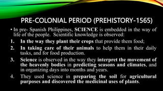 PRE-COLONIAL PERIOD (PREHISTORY-1565)
• In pre- Spanish Philippines, SCIENCE is embedded in the way of
life of the people. Scientific knowledge is observed:
1. In the way they plant their crops that provide them food;
2. In taking care of their animals to help them in their daily
tasks, and for food production.
3. Science is observed in the way they interpret the movement of
the heavenly bodies in predicting seasons and climates, and
in organizing days into months and years.
4. They used science in preparing the soil for agricultural
purposes and discovered the medicinal uses of plants.
 