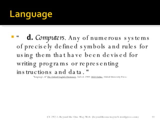 “     d.   Computers . Any of numerous systems of precisely defined symbols and rules for using them that have been devised for writing programs or representing instructions and data. “ “ language,  n. "  The Oxford English Dictionary . 2nd ed. 1989.  OED Online . Oxford University Press.  CS 292-1: Beyond the One Way Web  (beyondtheonewayweb.wordpress.com) 
