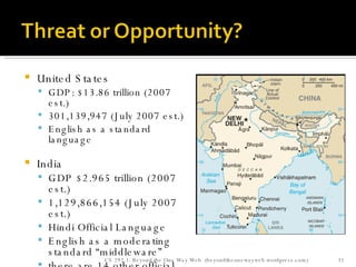 United States GDP: $13.86 trillion (2007 est.)  301,139,947 (July 2007 est.)  English as a standard language India GDP $2.965 trillion (2007 est.) 1,129,866,154 (July 2007 est.)  Hindi Official Language English as a moderating standard “middleware” there are 14 other official languages CIA World Factbook CS 292-1: Beyond the One Way Web  (beyondtheonewayweb.wordpress.com) 