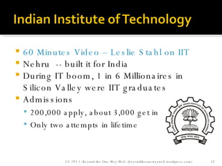 60 Minutes Video – Leslie Stahl on IIT Nehru  -- built it for India During IT boom, 1 in 6 Millionaires in Silicon Valley were IIT graduates Admissions 200,000 apply, about 3,000 get in Only two attempts in lifetime CS 292-1: Beyond the One Way Web  (beyondtheonewayweb.wordpress.com) 