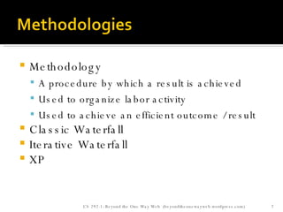 Methodology A procedure by which a result is achieved Used to organize labor activity Used to achieve an efficient outcome / result Classic Waterfall Iterative Waterfall XP CS 292-1: Beyond the One Way Web  (beyondtheonewayweb.wordpress.com) 