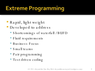 Rapid, light weight Developed to address Shortcomings of waterfall / BUFD Fluid requirements Business Focus Small teams Pair programming Test driven coding  CS 292-1: Beyond the One Way Web  (beyondtheonewayweb.wordpress.com) 