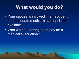 What would you do? Your spouse is involved in an accident and adequate medical treatment is not available.  Who will help arrange and pay for a medical evacuation? 