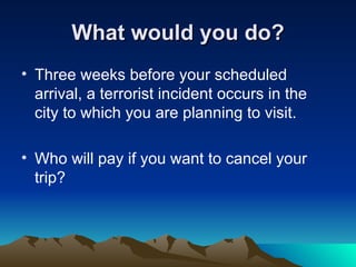 What would you do? Three weeks before your scheduled arrival, a terrorist incident occurs in the city to which you are planning to visit.  Who will pay if you want to cancel your trip?  
