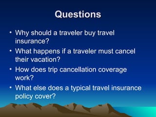 Questions Why should a traveler buy travel insurance? What happens if a traveler must cancel their vacation? How does trip cancellation coverage work? What else does a typical travel insurance policy cover?  