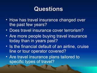 Questions How has travel insurance changed over the past few years?  Does travel insurance cover terrorism? Are more people buying travel insurance today than in years past?  Is the financial default of an airline, cruise line or tour operator covered? Are travel insurance plans tailored to specific types of travel?  