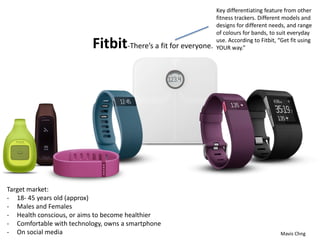 Fitbit-There’s a fit for everyone.
Mavis Chng
Key differentiating feature from other
fitness trackers. Different models and
designs for different needs, and range
of colours for bands, to suit everyday
use. According to Fitbit, “Get fit using
YOUR way.”
Target market:
- 18- 45 years old (approx)
- Males and Females
- Health conscious, or aims to become healthier
- Comfortable with technology, owns a smartphone
- On social media
 