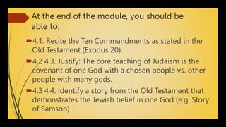 At the end of the module, you should be
able to:
4.1. Recite the Ten Commandments as stated in the
Old Testament (Exodus 20)
4.2 4.3. Justify: The core teaching of Judaism is the
covenant of one God with a chosen people vs. other
people with many gods.
4.3 4.4. Identify a story from the Old Testament that
demonstrates the Jewish belief in one God (e.g. Story
of Samson)