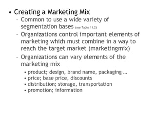 Creating a Marketing Mix Common to use a wide variety of segmentation bases  (see Table 11.2) Organizations control important elements of marketing which must combine in a way to reach the target market (marketing mix) Organizations can vary elements of the marketing mix product; design, brand name, packaging … price; base price, discounts distribution; storage, transportation promotion; information 