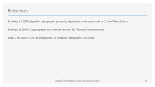 References
Schneier, B. (2007). Applied cryptography: protocols, algorithms, and source code in C. John Wiley & Sons.
Stallings, W. (2014). Cryptography and network security, 6/E. Pearson Education India.
Katz, J., & Lindell, Y. (2014). Introduction to modern cryptography. CRC press.
UITC203 CRYPTOGRAPHY AND NETWORK SECURITY 12
 