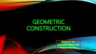 GEOMETRIC
CONSTRUCTION
Prepared by:
Christian Paul E. Era
Subject Teacher
 