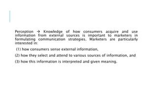 Perception  Knowledge of how consumers acquire and use
information from external sources is important to marketers in
formulating communication strategies. Marketers are particularly
interested in:
(1) how consumers sense external information,
(2) how they select and attend to various sources of information, and
(3) how this information is interpreted and given meaning.
 
