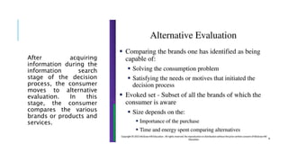 After acquiring
information during the
information search
stage of the decision
process, the consumer
moves to alternative
evaluation. In this
stage, the consumer
compares the various
brands or products and
services.
 