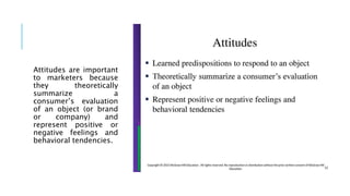 Attitudes are important
to marketers because
they theoretically
summarize a
consumer’s evaluation
of an object (or brand
or company) and
represent positive or
negative feelings and
behavioral tendencies.
 