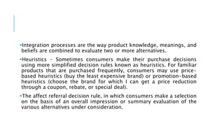 Integration processes are the way product knowledge, meanings, and
beliefs are combined to evaluate two or more alternatives.
Heuristics - Sometimes consumers make their purchase decisions
using more simplified decision rules known as heuristics. For familiar
products that are purchased frequently, consumers may use price-
based heuristics (buy the least expensive brand) or promotion-based
heuristics (choose the brand for which I can get a price reduction
through a coupon, rebate, or special deal).
The affect referral decision rule, in which consumers make a selection
on the basis of an overall impression or summary evaluation of the
various alternatives under consideration.
 