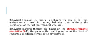 Behavioral Learning -> theories emphasize the role of external,
environmental stimuli in causing behavior; they minimize the
significance of internal psychological processes.
Behavioral learning theories are based on the stimulus–response
orientation (S–R), the premise that learning occurs as the result of
responses to external stimuli in the environment.
 