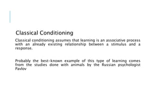 Classical Conditioning
Classical conditioning assumes that learning is an associative process
with an already existing relationship between a stimulus and a
response.
Probably the best-known example of this type of learning comes
from the studies done with animals by the Russian psychologist
Pavlov
 