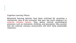 Cognitive Learning Theory
Behavioral learning theories have been criticized for assuming a
mechanistic view of the consumer that puts too much emphasis on
external stimulus factors. They ignore internal psychological
processes such as motivation, thinking, and perception; they assume
that the external stimulus environment will elicit fairly predictable
responses.
 