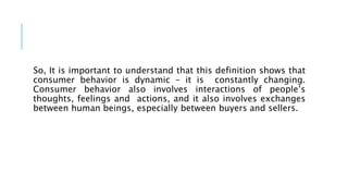 So, It is important to understand that this definition shows that
consumer behavior is dynamic – it is constantly changing.
Consumer behavior also involves interactions of people’s
thoughts, feelings and actions, and it also involves exchanges
between human beings, especially between buyers and sellers.
 