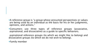 A reference group is “a group whose presumed perspectives or values
are being used by an individual as the basis for his or her judgments,
opinions, and actions.”
Consumers use three types of reference groups (associative,
aspirational, and dissociative) as a guide to specific behaviors.
aspirational reference groups (to which we might like to belong) and
dissociative groups (to which we do not wish to belong).
Family member
 