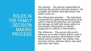 ROLES IN
THE FAMILY
DECISION
MAKING
PROCESS
The initiator- The person responsible for
initiating the purchase decision process—for
example, the mother who determines she
needs a new car.
The information provider - The individual
responsible for gathering information to be
used in making the decision, for example,
the teenage car buff who knows where to
find product information in specific
magazines or collects it from dealers.
The influencer - The person who exerts
influence as to what criteria will be used in
the selection process. All members of the
family may be involved. The mother may
have her criteria, whereas others may each
have their own input.
 