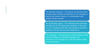 The decision maker(s) - The person (or persons) who
actually makes (make) the decision. In our example, it
may be the mother alone or in combination with
another family member.
The purchasing agent - The individual who performs
the physical act of making the purchase. In the case
of a car, a husband and wife may decide to choose it
together and sign the purchase agreement.
The consumer - The actual user of the product. In the
case of a family car, all family members are
consumers. For a private car, only the mother might
be the consumer.
 