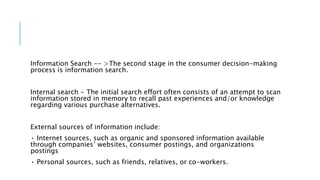 Information Search -- >The second stage in the consumer decision-making
process is information search.
Internal search - The initial search effort often consists of an attempt to scan
information stored in memory to recall past experiences and/or knowledge
regarding various purchase alternatives.
External sources of information include:
• Internet sources, such as organic and sponsored information available
through companies’ websites, consumer postings, and organizations
postings
• Personal sources, such as friends, relatives, or co-workers.
 