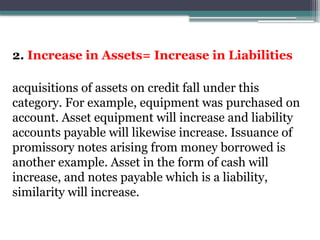 2. Increase in Assets= Increase in Liabilities
acquisitions of assets on credit fall under this
category. For example, equipment was purchased on
account. Asset equipment will increase and liability
accounts payable will likewise increase. Issuance of
promissory notes arising from money borrowed is
another example. Asset in the form of cash will
increase, and notes payable which is a liability,
similarity will increase.
 