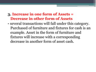 3. Increase in one form of Assets =
Decrease in other form of Assets
- several transactions will fall under this category.
Purchased of furniture and fixtures for cash is an
example. Asset in the form of furniture and
fixtures will increase with a corresponding
decrease in another form of asset cash.
 