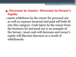 4. Decrease in Assets= Decrease in Owner’s
Equity
- assets withdraws by the owner for personal use
as well as expense incurred and paid will both fit
into this category. Cash taken by the owner from
the business for personal use is an example of
the former. Asset cash will decrease and owner’s
equity will likewise decrease as a result of
withdrawals.
 