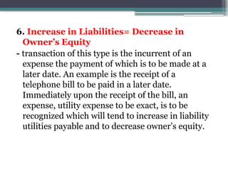 6. Increase in Liabilities= Decrease in
Owner’s Equity
- transaction of this type is the incurrent of an
expense the payment of which is to be made at a
later date. An example is the receipt of a
telephone bill to be paid in a later date.
Immediately upon the receipt of the bill, an
expense, utility expense to be exact, is to be
recognized which will tend to increase in liability
utilities payable and to decrease owner’s equity.
 